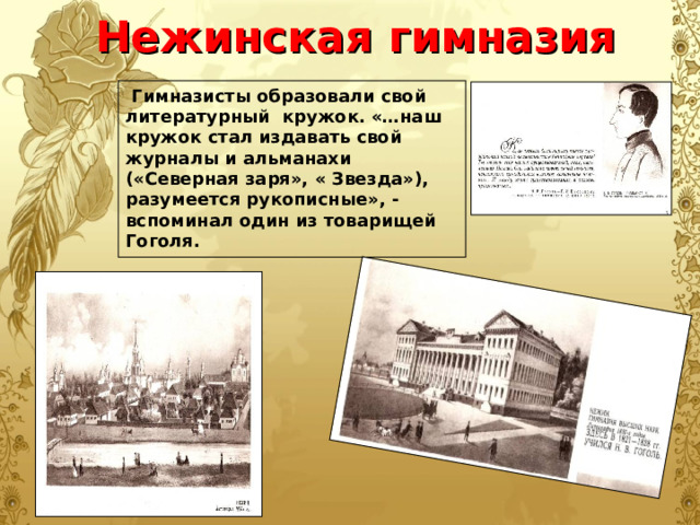 Нежинская  гимназия  Гимназисты образовали свой литературный кружок. «…наш кружок стал издавать свой журналы и альманахи («Северная заря», « Звезда»), разумеется рукописные», - вспоминал один из товарищей Гоголя. 
