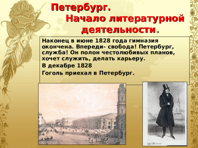 Петербург.  Начало литературной деятельности . Наконец в июне 1828 года гимназия окончена. Впереди- свобода! Петербург, служба! Он полон честолюбивых планов, хочет служить, делать карьеру. В декабре 1828 Гоголь приехал в Петербург.  