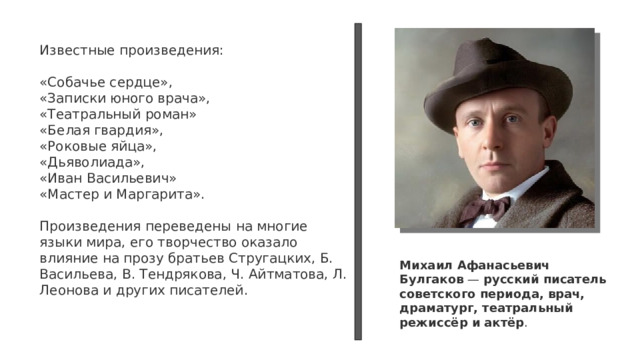 Известные произведения: «Собачье сердце», «Записки юного врача», «Театральный роман» «Белая гвардия», «Роковые яйца», «Дьяволиада», «Иван Васильевич» «Мастер и Маргарита». Произведения переведены на многие языки мира, его творчество оказало влияние на прозу братьев Стругацких, Б. Васильева, В. Тендрякова, Ч. Айтматова, Л. Леонова и других писателей. Михаил Афанасьевич Булгаков  —  русский писатель советского периода, врач, драматург, театральный режиссёр и актёр . 