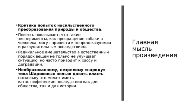 Критика попыток насильственного преобразования природы и общества . Повесть показывает, что такие эксперименты, как превращение собаки в человека, могут привести к непредсказуемым и разрушительным последствиям. Радикальное вмешательство в естественный порядок вещей не только не улучшает ситуацию, но часто приводит к хаосу и деградации.  Необразованному, незрелому «народу» типа Шариковых нельзя давать власть , поскольку это может иметь катастрофические последствия как для общества, так и для истории. Главная  мысль произведения 