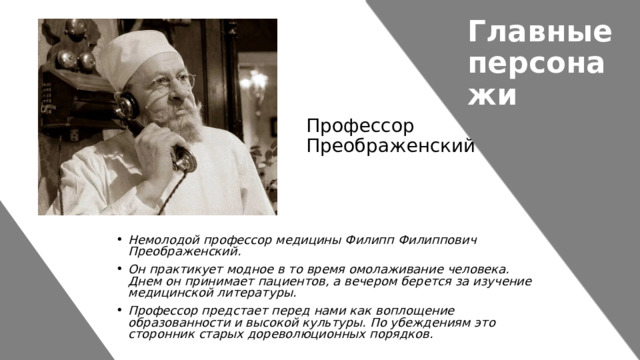 Главные персонажи Профессор Преображенский Немолодой профессор медицины Филипп Филиппович Преображенский. Он практикует модное в то время омолаживание человека. Днем он принимает пациентов, а вечером берется за изучение медицинской литературы. Профессор предстает перед нами как воплощение образованности и высокой культуры. По убеждениям это сторонник старых дореволюционных порядков. 