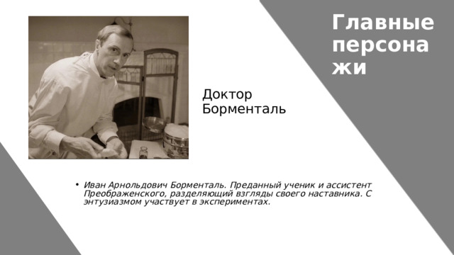 Главные персонажи Доктор Борменталь Иван Арнольдович Борменталь. Преданный ученик и ассистент Преображенского, разделяющий взгляды своего наставника. С энтузиазмом участвует в экспериментах. 