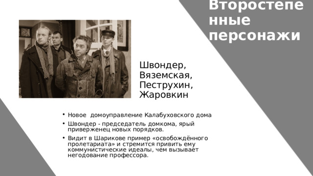 Второстепенные персонажи Швондер, Вяземская, Пеструхин, Жаровкин Новое домоуправление Калабуховского дома Швондер - председатель домкома, ярый приверженец новых порядков. Видит в Шарикове пример «освобождённого пролетариата» и стремится привить ему коммунистические идеалы, чем вызывает негодование профессора. 