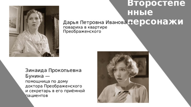 Второстепенные персонажи Дарья Петровна Иванова — повариха в квартире Преображенского Зинаида Прокопьевна Бунина — помощница по дому доктора Преображенского и секретарь в его приёмной пациентов  