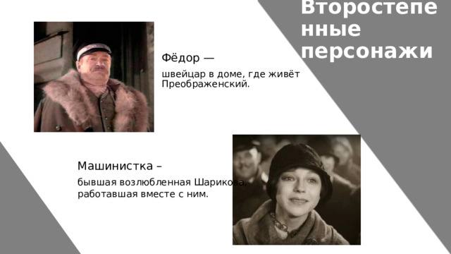 Второстепенные персонажи Фёдор — швейцар в доме, где живёт Преображенский. Машинистка – бывшая возлюбленная Шарикова, работавшая вместе с ним.   
