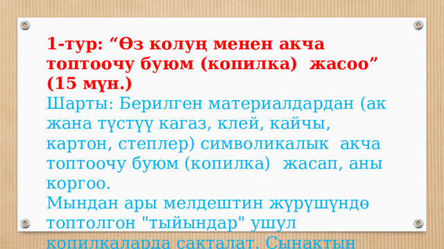 1-тур: “Өз колуң менен акча топтоочу буюм (копилка) жасоо” (15 мүн.) Шарты: Берилген материалдардан (ак жана түстүү кагаз, клей, кайчы, картон, степлер) символикалык акча топтоочу буюм (копилка)  жасап, аны коргоо. Мындан ары мелдештин жүрүшүндө топтолгон 
