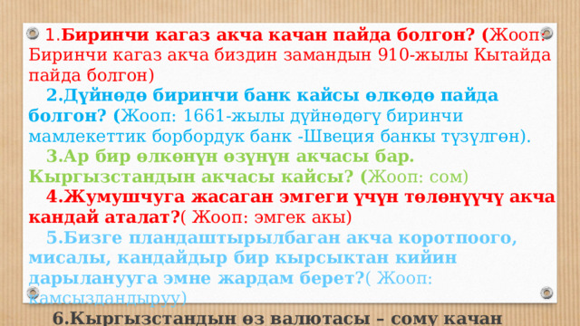  1. Биринчи кагаз акча качан пайда болгон? ( Жооп:  Биринчи кагаз акча биздин замандын 910-жылы Кытайда пайда болгон)  2.Дүйнөдө биринчи банк кайсы өлкөдө пайда болгон? ( Жооп:  1661-жылы дүйнөдөгү биринчи мамлекеттик борбордук банк -Швеция банкы түзүлгөн).  3.Ар бир өлкөнүн өзүнүн акчасы бар. Кыргызстандын акчасы кайсы? ( Жооп:  сом)  4.Жумушчуга жасаган эмгеги үчүн төлөнүүчү акча кандай аталат? ( Жооп:  эмгек акы)  5.Бизге пландаштырылбаган акча коротпоого, мисалы, кандайдыр бир кырсыктан кийин дарыланууга эмне жардам берет? ( Жооп:  камсыздандыруу)  6.Кыргызстандын өз валютасы – сому качан пайда болгон? ( Жооп:  1993-ж.)  