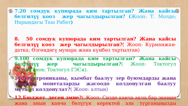   7.20 сомдук купюрада ким тартылган? Жана кайсы белгилүү кооз жер чагылдырылган? ( Жооп:  Т.  Молдо; Нарындагы Таш Рабат )   8. 50 сомдук купюрада ким тартылган? Жана кайсы белгилүү кооз жер чагылдырылган? ( Жооп:  Курманжан-датка; Өзгөндөгү мунара жана күмбөз тартылган) 9.100 сомдук купюрада ким тартылган? Жана кайсы белгилүү жер чагылдырылган? ( Жооп:  Токтогул Сатылганов; Токтогул ГЭСи). 11.Электрониканы, кымбат баалуу зер буюмдарды жана эстелик монеталарды жасоодо колдонулган баалуу металл колдонулат? ( Жооп:  алтын) 12.Бюджет деген эмне? ( Жооп:  Сизде канча акча бар экенин жана анын канча бөлүгүн керектей ала турганыңызды аныктоого жардам берген план бюджет деп аталат)   