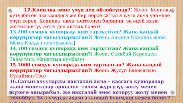  12. Копилка эмне үчүн деп ойлойсуңар? ( Жооп:  Копилка күтүлбөгөн чыгымдарга же бир нерсе сатып алууга акча үнөмдөө үчүн керек. Копилка акча топтоонун биринчи эң оңой жана жеткиликтүү жолу деп айтсак болот). 13.200 сомдук купюрада ким тартылган? Жана кандай көрүнүштөр чагылдырылган? ( Жооп:  Алыкул Осмонов жана Ысык-Көлдүн панорамасы ) 14.500 сомдук купюрада ким тартылган? Жана кандай көрүнүштөр чагылдырылган? ( Жооп:  Саякбай Каралаев; Таластагы Манастын күмбөзү) 15.1000 сомдук купюрада ким тартылган? Жана кандай көрүнүштөр чагылдырылган? ( Жооп:  Жусуп Баласагын; Сулайман-Тоо ) 16.Сатып алууларды накталай акча – кассага купюралар жана монеталар аркылуу төлөм жүргүзүү жолу менен жүзөгө ашырабыз, же накталай эмес которуу жолу менен төлөйбүз. Бул учурда адамга кандай буюмдар керек болот? ( Жооп:  Банк картасы/смартфонго орнотулган, банк картасы менен байланышкан атайын мобилдик тиркеме (сунушталган жооптордун баары туура деп эсептелинет). 17.Алдамчылык жол менен элдин акчасын уурдаган адам ким? ( Жооп:  шылуун)  