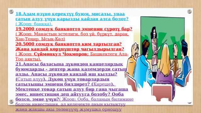 18.Адам өзүнө керектүү буюм, мисалы, унаа сатып алуу үчүн карызды кайдан алса болот? ( Жооп:  банкка). 19.2000 сомдук банкнотто эмненин сүрөтү бар? ( Жооп:  Манастын эстелиги, боз үй, бүркүт, дарак, Хан-Теңир, Ысык-Көл) 20.5000 сомдук банкнотто ким тартылган? Жана кандай көрүнүштөр чагылдырылган? ( Жооп: Сүймөнкул Чокморов; Бишкектеги Ала-Тоо аянты). 21.Апасы баласына дүкөндөн канцелярдык буюмдарды - дептер жана калемдерди сатып алды. Апасы дүкөндө кандай иш кылды? ( Сатып алуу ). Дүкөн үчүн товарлардын сатылышы эмнени билдирет? ( Киреше ). Мектепке товар сатып алуу бир гана чыгаша эмес, инвестиция деп айтууга болобу? Ооба болсо, эмне үчүн? ( Жооп: Ооба, баланын билимине болгон инвестиция, ал келечекте анын кызыктуу жана жакшы акы төлөнүүчү жумушка орношуу мүмкүнчүлүгүн жого рулатат). 