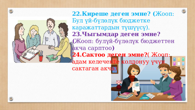    22.Киреше деген эмне? ( Жооп:  Бул үй-бүлөлүк бюджетке каражаттардын түшүүсү). 23.Чыгымдар деген эмне? ( Жооп:  булүй-бүлөлүк бюджеттен акча сарптоо ) 24.Сактоо деген эмне? ( Жооп:  адам келечекте колдонуу үчүн сактаган акча)  