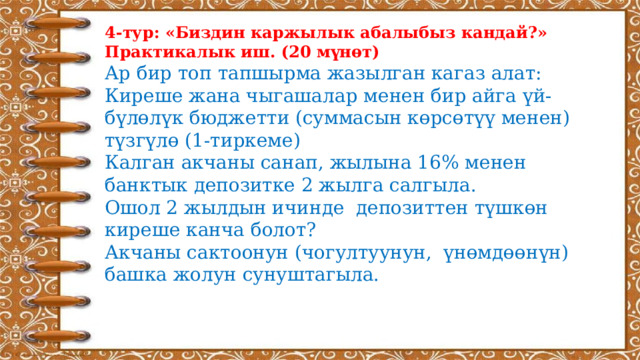 4-тур: «Биздин каржылык абалыбыз кандай?» Практикалык иш. (20 мүнөт) Ар бир топ тапшырма жазылган кагаз алат: Киреше жана чыгашалар менен бир айга үй-бүлөлүк бюджетти (суммасын көрсөтүү менен) түзгүлө (1-тиркеме) Калган акчаны санап, жылына 16% менен банктык депозитке 2 жылга салгыла. Ошол 2 жылдын ичинде депозиттен түшкөн киреше канча болот? Акчаны сактоонун (чогултуунун, үнөмдөөнүн) башка жолун сунуштагыла.     