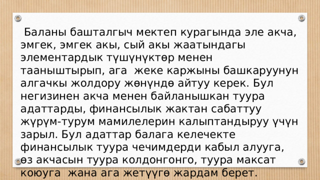  Баланы башталгыч мектеп курагында эле акча, эмгек, эмгек акы, сый акы жаатындагы элементардык түшүнүктөр менен тааныштырып, ага жеке каржыны башкаруунун алгачкы жолдору жөнүндө айтуу керек. Бул негизинен акча менен байланышкан туура адаттарды, финансылык жактан сабаттуу жүрүм-турум мамилелерин калыптандыруу үчүн зарыл. Бул адаттар балага келечекте финансылык туура чечимдерди кабыл алууга, өз акчасын туура колдонгонго, туура максат коюуга жана ага жетүүгө жардам берет. 