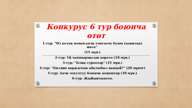 Конкурус 6 тур боюнча өтөт 1-тур: “Өз колуң менен акча топтоочу буюм (копилка) жаса” (15 мүн.) 2-тур: Үй тапшырмасын коргоо (10 мүн.) 3-тур: “Блиц суроолор” (15 мүн.) 4-тур: “Биздин каржылык абалыбыз кандай?” (20 мүнөт) 5-тур: Акча чогултуу боюнча кеңештер (10 мүн.) 6-тур: Жыйынтыктоо.  