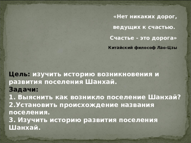 «Нет никаких дорог, ведущих к счастью. Счастье - это дорога» Китайский философ Лао-Цзы  Цель: изучить историю возникновения и развития поселения Шанхай. Задачи: 1. Выяснить как возникло поселение Шанхай? 2.Установить происхождение названия поселения. 3. Изучить историю развития поселения Шанхай.  