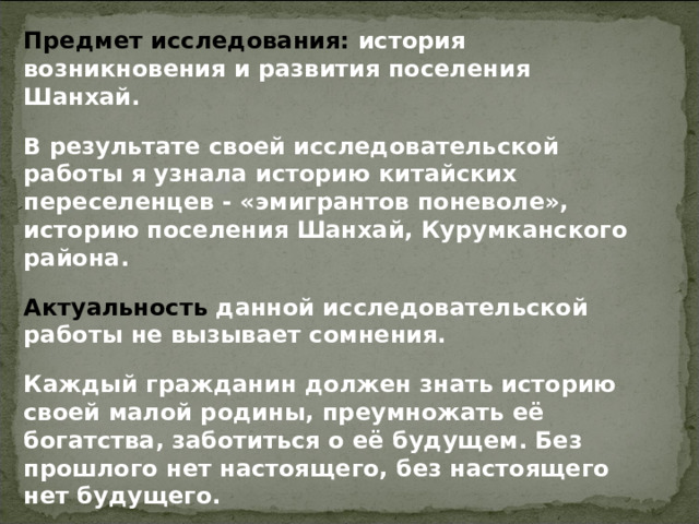 Предмет исследования: история возникновения и развития поселения Шанхай. В результате своей исследовательской работы я узнала историю китайских переселенцев - «эмигрантов поневоле», историю поселения Шанхай, Курумканского района. Актуальность данной исследовательской работы не вызывает сомнения. Каждый гражданин должен знать историю своей малой родины, преумножать её богатства, заботиться о её будущем. Без прошлого нет настоящего, без настоящего нет будущего.  