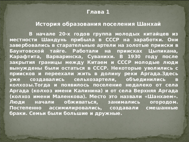 Глава 1 История образования поселения Шанхай   В начале 20-х годов группа молодых китайцев из местности Шандунь прибыла в СССР на заработки. Они завербовались в старательные артели на золотые прииски в Баунтовской тайге. Работали на приисках Цыпикана, Карафтита, Варваринска, Суванихи. В 1930 году после закрытия границы между Китаем и СССР молодые люди вынуждены были остаться в СССР. Некоторые уволились с приисков и переехали жить в долину реки Аргада.Здесь уже создавались сельхозартели, объединились в колхозы.Тогда и появилось поселение недалеко от села Аргада (колхоз имени Калинина) и от села Верхняя Аргада (колхоз имени Маленкова). Место это назвали «Шанхаем». Люди начали обживаться, занимались огородом. Постепенно ассимилировались, создавали смешанные браки. Семьи были большие и дружные.  