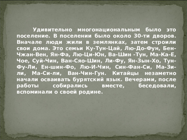  Удивительно многонациональным было это поселение. В поселении было около 30-ти дворов. Вначале люди жили в землянках, затем строили свои дома. Это семьи Ку-Тун-Цай, Лю-До-Фун, Бен-Чжан-Вен, Ян-Фа, Лю-Ци-Юн, Ва-Шин -Тун, Ма-Ка-Е, Чое, Суй-Чин, Ван-Сяо-Шин, Ли-Фу, Ян-Зын-Хо, Тун-Фу-Ли, Ен-шин-Фо, Лю-И-Чин, Син-Фан-Си, Ма-Зи-ли, Ма-Си-ли, Ван-Чин-Гун. Китайцы незаметно начали осваивать бурятский язык. Вечерами, после работы собирались вместе, беседовали, вспоминали о своей родине.  