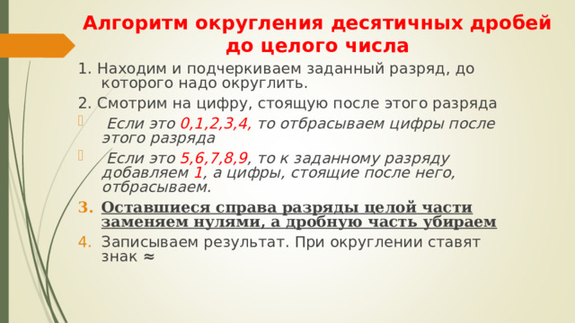 Алгоритм округления десятичных дробей до целого числа 1. Находим и подчеркиваем заданный разряд, до которого надо округлить. 2. Смотрим на цифру, стоящую после этого разряда  Если это 0,1,2,3,4, то отбрасываем цифры после этого разряда  Если это 5,6,7,8,9 , то к заданному разряду добавляем 1 , а цифры, стоящие после него, отбрасываем. Оставшиеся справа разряды целой части заменяем нулями, а дробную часть убираем Записываем результат. При округлении ставят знак ≈  