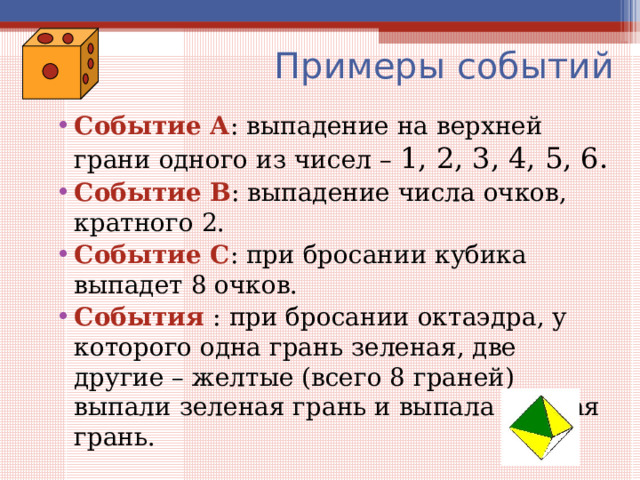  Примеры событий Событие А : выпадение на верхней грани одного из чисел – 1, 2, 3, 4, 5, 6. Событие В : выпадение числа очков, кратного 2. Событие С : при бросании кубика выпадет 8 очков. События : при бросании октаэдра, у которого одна грань зеленая, две другие – желтые (всего 8 граней) выпали зеленая грань и выпала желтая грань.   