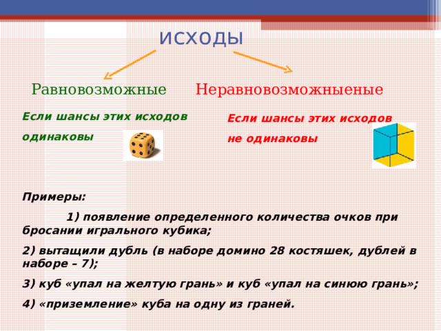 исходы Равновозможные Неравновозможныеные Если шансы этих исходов одинаковы Примеры:  1) появление определенного количества очков при бросании игрального кубика; 2) вытащили дубль (в наборе домино 28 костяшек, дублей в наборе – 7); 3) куб «упал на желтую грань» и куб «упал на синюю грань»; 4) «приземление» куба на одну из граней. Если шансы этих исходов не одинаковы 