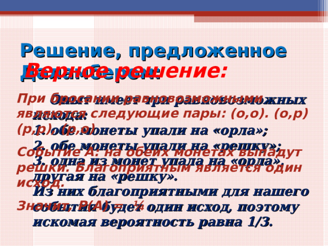 Решение, предложенное Даламбером:  Верное решение: При бросании равновозможными являются следующие пары: (о,о). (о,р) (р,р), (р,о) Событие А: на обеих монетах выпадут решки. Благоприятным является один исход. Значит, Р(А) = ¼  Опыт имеет три равновозможных исхода:  1. обе монеты упали на «орла»;  2. обе монеты упали на «решку»;  3. одна из монет упала на «орла», другая на «решку».  Из них благоприятными для нашего события будет один исход, поэтому искомая вероятность равна 1/3. 