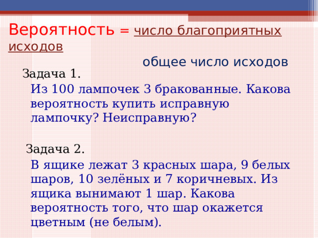 Вероятность =  число благоприятных исходов  общее число исходов Задача 1.   Из 100 лампочек 3 бракованные. Какова вероятность купить исправную лампочку? Неисправную?  Задача 2.   В ящике лежат 3 красных шара, 9 белых шаров, 10 зелёных и 7 коричневых. Из ящика вынимают 1 шар. Какова вероятность того, что шар окажется цветным (не белым). 