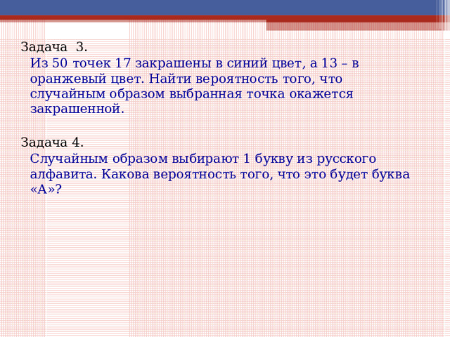 Задача 3.   Из 50 точек 17 закрашены в синий цвет, а 13 – в оранжевый цвет. Найти вероятность того, что случайным образом выбранная точка окажется закрашенной. Задача 4.   Случайным образом выбирают 1 букву из русского алфавита. Какова вероятность того, что это будет буква «А»? 