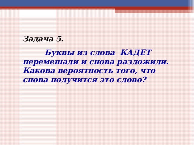 Задача 5.    Буквы из слова КАДЕТ перемешали и снова разложили. Какова вероятность того, что снова получится это слово? 
