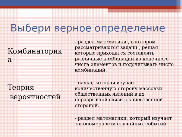 Выбери верное определение - раздел математики , в котором рассматриваются задачи , решая которые приходится составлять различные комбинации из конечного числа элементов и подсчитывать число комбинаций. - наука, которая изучает количественную сторону массовых общественных явлений в их неразрывной связи с качественной стороной. - раздел математики, который изучает закономерности случайных событий Комбинаторика Теория  вероятностей 