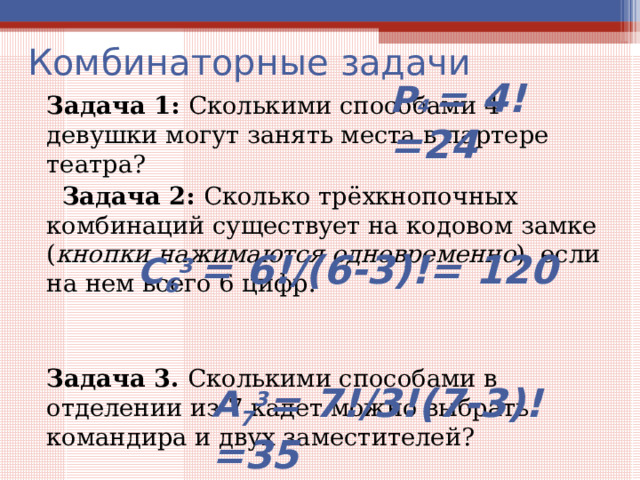 Комбинаторные задачи Задача 1: Сколькими способами 4 девушки могут занять места в партере театра?  Задача 2: Сколько трёхкнопочных комбинаций существует на кодовом замке ( кнопки нажимаются одновременно ), если на нем всего 6 цифр. Задача 3. Сколькими способами в отделении из 7 кадет можно выбрать командира и двух заместителей? Р 4 = 4! =24 С 6 3 = 6!/(6-3)!= 120 А 7 3 = 7!/3!(7-3)!=35 