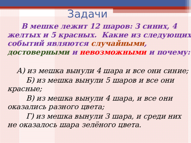 Задачи  В мешке лежит 12 шаров: 3 синих, 4 желтых и 5 красных. Какие из следующих событий являются случайными , достоверными и невозможными и почему:   А) из мешка вынули 4 шара и все они синие;  Б) из мешка вынули 5 шаров и все они красные;  В) из мешка вынули 4 шара, и все они оказались разного цвета;  Г) из мешка вынули 3 шара, и среди них не оказалось шара зелёного цвета. 
