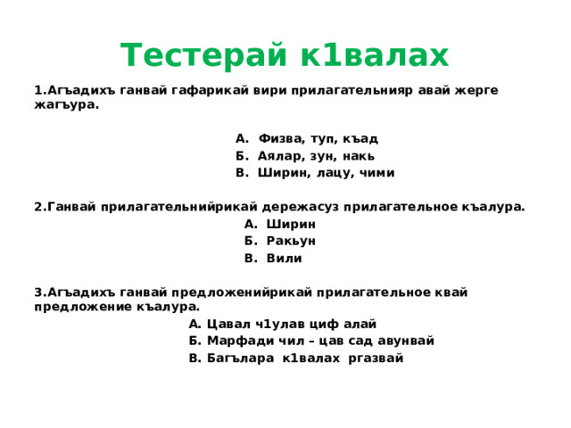 Тестерай к1валах 1.Агъадихъ ганвай гафарикай вири прилагательнияр авай жерге жагъура.   А. Физва, туп, къад  Б. Аялар, зун, накь  В. Ширин, лацу, чими  2.Ганвай прилагательнийрикай дережасуз прилагательное къалура.  А. Ширин  Б. Ракьун  В. Вили  3.Агъадихъ ганвай предложенийрикай прилагательное квай предложение къалура.  А. Цавал ч1улав циф алай  Б. Марфади чил – цав сад авунвай  В. Багълара к1валах ргазвай 
