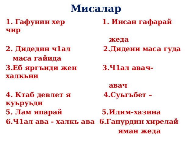 Мисалар 1. Гафунин хер 1. Инсан гафарай чир  жеда 2. Дидедин ч1ал 2.Дидени маса гуда  маса гайида 3.Еб яргъиди жен 3.Ч1ал авач-халкьни  авач 4. Ктаб девлет я 4.Суьгьбет –куьруьди 5. Лам япарай 5.Илим-хазина 6.Ч1ал ава - халкь ава 6.Гапурдин хирелай  яман жеда 