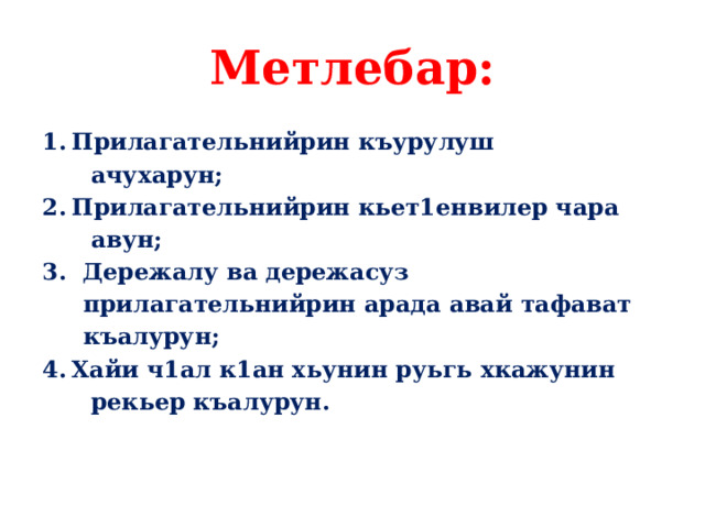 Метлебар: Прилагательнийрин къурулуш  ачухарун; Прилагательнийрин кьет1енвилер чара  авун; 3. Дережалу ва дережасуз  прилагательнийрин арада авай тафават  къалурун; Хайи ч1ал к1ан хьунин руьгь хкажунин  рекьер къалурун. 