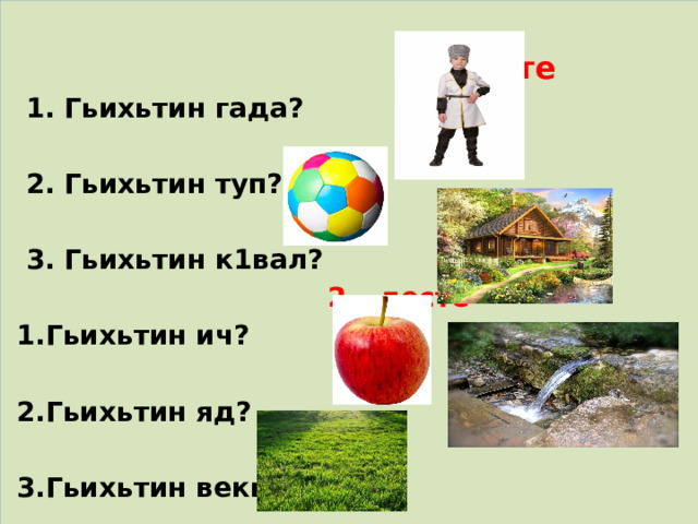   1 - десте  1. Гьихьтин гада?   2. Гьихьтин туп?   3. Гьихьтин к1вал?  2 – десте  1.Гьихьтин ич?   2.Гьихьтин яд?   3.Гьихьтин векь? 