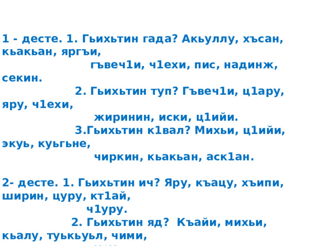 1 - десте. 1. Гьихьтин гада? Акьуллу, хъсан, кьакьан, яргъи,  гъвеч1и, ч1ехи, пис, надинж, секин.  2. Гьихьтин туп? Гъвеч1и, ц1ару, яру, ч1ехи,  жиринин, иски, ц1ийи.  3.Гьихьтин к1вал? Михьи, ц1ийи, экуь, куьгьне,  чиркин, кьакьан, аск1ан.  2- десте. 1. Гьихьтин ич? Яру, къацу, хъипи, ширин, цуру, кт1ай,  ч1уру.  2. Гьихьтин яд? Къайи, михьи, кьалу, туькьуьл, чими,  цуру.  3. Гьихьтин векь? Къацу, кьурай, аск1ан, кьакьан,  иц1и, ламу.  