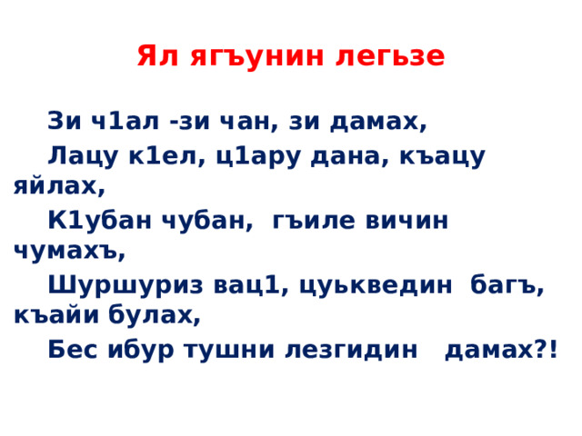 Ял ягъунин легьзе  Зи ч1ал -зи чан, зи дамах,  Лацу к1ел, ц1ару дана, къацу яйлах,  К1убан чубан, гъиле вичин чумахъ,  Шуршуриз вац1, цуькведин багъ, къайи булах,  Бес ибур тушни лезгидин дамах?! 