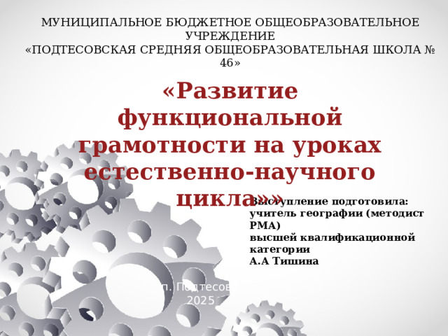 МУНИЦИПАЛЬНОЕ БЮДЖЕТНОЕ ОБЩЕОБРАЗОВАТЕЛЬНОЕ УЧРЕЖДЕНИЕ «ПОДТЕСОВСКАЯ СРЕДНЯЯ ОБЩЕОБРАЗОВАТЕЛЬНАЯ ШКОЛА № 46» «Развитие функциональной грамотности на уроках естественно-научного цикла»» Выступление подготовила: учитель географии (методист РМА) высшей квалификационной категории А.А Тишина п. Подтесово  2025 
