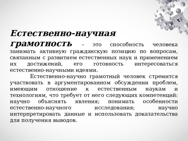  Естественно-научная грамотность – это способность человека занимать активную гражданскую позицию по вопросам, связанным с развитием естественных наук и применением их достижений, его готовность интересоваться естественно-научными идеями.  Естественно-научно грамотный человек стремится участвовать в аргументированном обсуждении проблем, имеющим отношение к естественным наукам и технологиям, что требует от него следующих компетенций: научно объяснять явления; понимать особенности естественно-научного исследования; научно интерпретировать данные и использовать доказательства для получения выводов. 