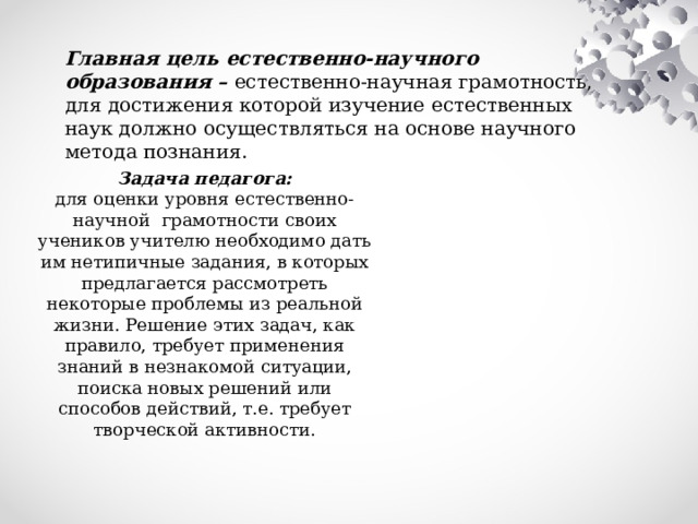 Главная цель естественно-научного образования – естественно-научная грамотность, для достижения которой изучение естественных наук должно осуществляться на основе научного метода познания. Задача педагога:  для оценки уровня естественно-научной грамотности своих учеников учителю необходимо дать им нетипичные задания, в которых предлагается рассмотреть некоторые проблемы из реальной жизни. Решение этих задач, как правило, требует применения знаний в незнакомой ситуации, поиска новых решений или способов действий, т.е. требует творческой активности. 