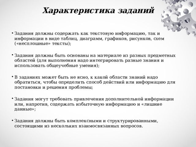 Характеристика заданий   Задания должны содержать как текстовую информацию, так и информации в виде таблиц, диаграмм, графиков, рисунков, схем («несплошные» тексты);   Задания должны быть основаны на материале из разных предметных областей (для выполнения надо интегрировать разные знания и использовать общеучебные умения);   В заданиях может быть не ясно, к какой области знаний надо обратиться, чтобы определить способ действий или информацию для постановки и решения проблемы;   Задания могут требовать привлечения дополнительной информации или, напротив, содержать избыточную информацию и «лишние данные»;   Задания должны быть комплексными и структурированными, состоящими из нескольких взаимосвязанных вопросов. 