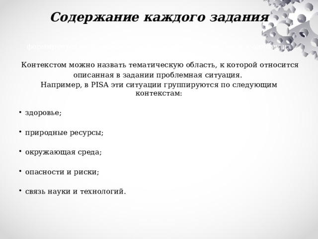 Содержание каждого задания формируется не по предметному принципу, а относится к одному из контекстов.  Контекстом можно назвать тематическую область, к которой относится описанная в задании проблемная ситуация. Например, в PISA эти ситуации группируются по следующим контекстам:   здоровье;   природные ресурсы;   окружающая среда;   опасности и риски;   связь науки и технологий.   