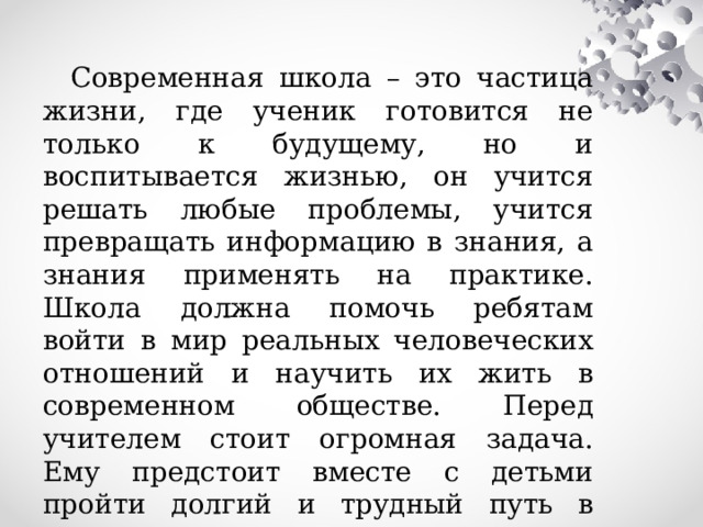 Современная школа – это частица жизни, где ученик готовится не только к будущему, но и воспитывается жизнью, он учится решать любые проблемы, учится превращать информацию в знания, а знания применять на практике. Школа должна помочь ребятам войти в мир реальных человеческих отношений и научить их жить в современном обществе. Перед учителем стоит огромная задача. Ему предстоит вместе с детьми пройти долгий и трудный путь в «завтра».   