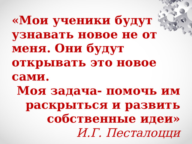 «Мои ученики будут узнавать новое не от меня. Они будут открывать это новое сами. Моя задача- помочь им раскрыться и развить собственные идеи» И.Г. Песталоцци 