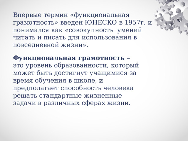 Впервые термин «функциональная грамотность» введен ЮНЕСКО в 1957г. и понимался как «совокупность умений читать и писать для использования в повседневной жизни».    Функциональная грамотность – это уровень образованности, который может быть достигнут учащимися за время обучения в школе, и предполагает способность человека решать стандартные жизненные задачи в различных сферах жизни.   