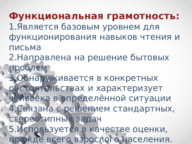 Функциональная грамотность: 1.Является базовым уровнем для функционирования навыков чтения и письма 2.Направлена на решение бытовых проблем 3.Обнаруживается в конкретных обстоятельствах и характеризует человека в определённой ситуации 4.Связана с решением стандартных, стереотипных задач 5.Используется в качестве оценки, прежде всего взрослого населения. Новый словарь методических терминов и понятий (теория и практика обучения языкам ) 
