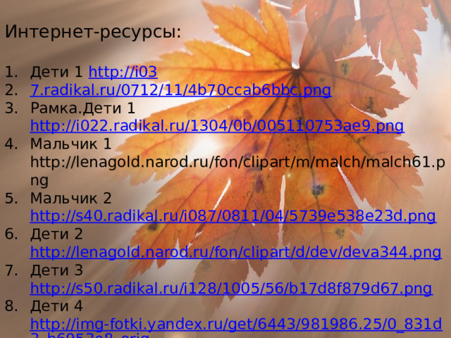 Интернет-ресурсы: Дети 1 http://i03 7.radikal.ru/0712/11/4b70ccab6bbc.png Рамка.Дети 1 http://i022.radikal.ru/1304/0b/005110753ae9.png Мальчик 1 http://lenagold.narod.ru/fon/clipart/m/malch/malch61.png Мальчик 2 http://s40.radikal.ru/i087/0811/04/5739e538e23d.png Дети 2 http://lenagold.narod.ru/fon/clipart/d/dev/deva344.png Дети 3 http://s50.radikal.ru/i128/1005/56/b17d8f879d67.png Дети 4  http://img-fotki.yandex.ru/get/6443/981986.25/0_831d3_b6953e8_orig Дети 5 http://s56.radikal.ru/i151/0811/1e/c06dc9525595.png Дети 6 http://lenagold.narod.ru/fon/clipart/d/dev/deva345.png Рамка.Дети 2 http://lenagold.narod.ru/fon/clipart/d/dev/deva372.png  