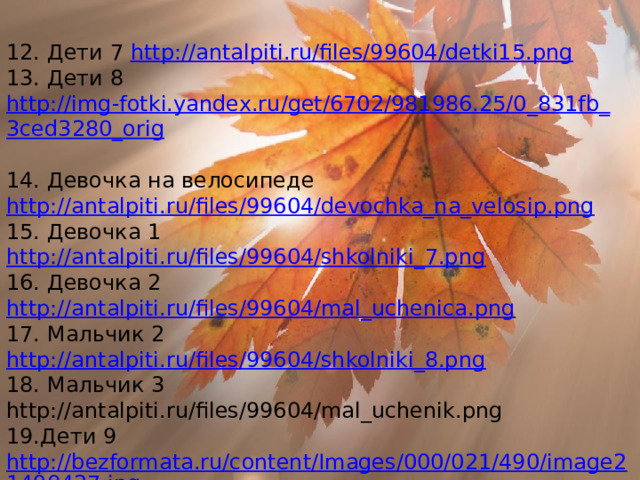 12. Дети 7 http://antalpiti.ru/files/99604/detki15.png 13. Дети 8 http://img-fotki.yandex.ru/get/6702/981986.25/0_831fb_ 3ced3280_orig 14. Девочка на велосипеде http://antalpiti.ru/files/99604/devochka_na_velosip.png 15. Девочка 1 http://antalpiti.ru/files/99604/shkolniki_7.png 16. Девочка 2 http://antalpiti.ru/files/99604/mal_uchenica.png 17. Мальчик 2 http://antalpiti.ru/files/99604/shkolniki_8.png 18. Мальчик 3 http://antalpiti.ru/files/99604/mal_uchenik.png  19.Дети 9 http://bezformata.ru/content/Images/000/021/490/image21490427.jpg 20. Дети 10 http://festival.1september.ru/articles/636421/presentation/img11.JPG 21. Дети 11 http://antalpiti.ru/files/99604/deti_i_kniga.png 22. Дети 12 http://antalpiti.ru/files/99604/shk_otkryt.png   