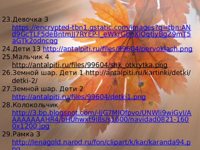 Девочка 3 https://encrypted-tbn1.gstatic.com/images?q=tbn:ANd9GcTLF5deBntmJJ7RYEP-l_eWkrGbnXiQqtjyBgZ9mT5aGTk2odncqg Дети 13 http://antalpiti.ru/files/99604/pervoklash.png Мальчик 4 http://antalpiti.ru/files/99604/shk_otkrytka.png Земной шар. Дети 1 http://antalpiti.ru/kartinki/detki/detki-2/ Земной шар. Дети 2 http://antalpiti.ru/files/99604/detki1.png Колокольчик http://3.bp.blogspot.com/-ljG7MlOfpvo/UNWli9wiGyI/AAAAAAAAHR4/bHUhwxt9I8s/s1600/navidad0821-1600x1200.jpg Рамка 3 http://lenagold.narod.ru/fon/clipart/k/kar/karanda94.png Лист клена http://s53.radikal.ru/i142/0808/90/a52ff5635b00.png Осенняя ветка http :// jpiros . bloglap . hu / kepek / oszi _ kepdisz 101. png Осенние листья 1 https://lh6.ggpht.com/GxDD0ZdldQxcDI_8fx6-XDlRe88iaqDGV1YJpj6N7Fo8d3zBoMk7W96pDcxNzmKn7OhQNQ=s85  